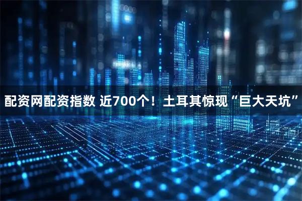 配资网配资指数 近700个！土耳其惊现“巨大天坑”