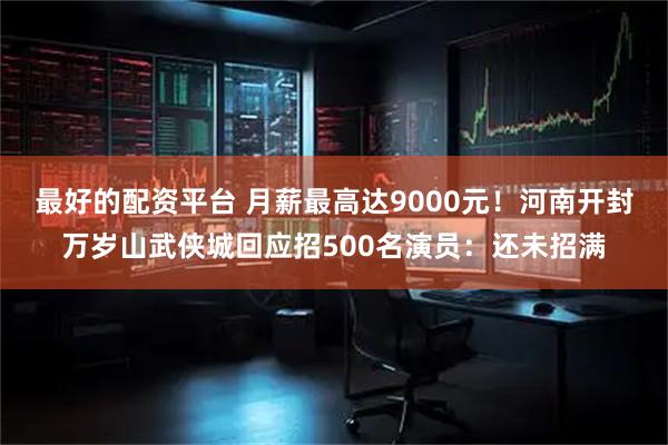 最好的配资平台 月薪最高达9000元！河南开封万岁山武侠城回应招500名演员：还未招满