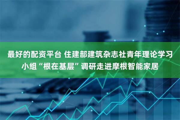 最好的配资平台 住建部建筑杂志社青年理论学习小组“根在基层”调研走进摩根智能家居