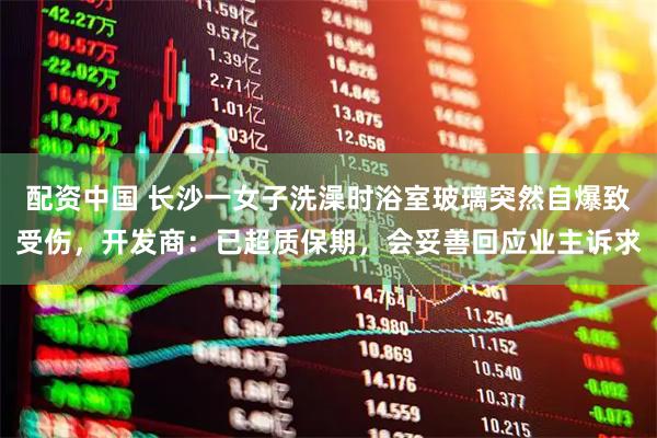 配资中国 长沙一女子洗澡时浴室玻璃突然自爆致受伤，开发商：已超质保期，会妥善回应业主诉求