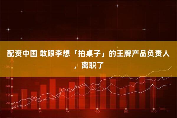 配资中国 敢跟李想「拍桌子」的王牌产品负责人，离职了