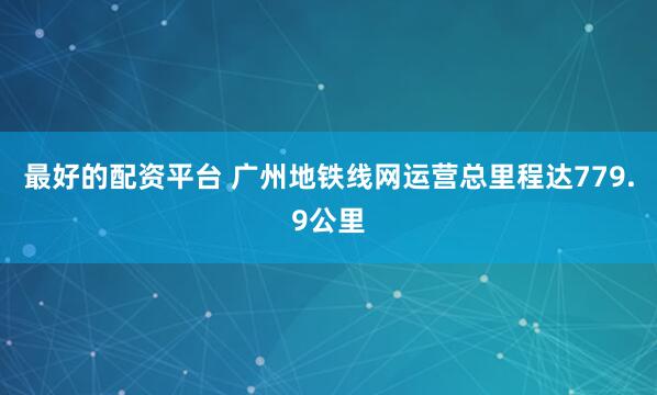 最好的配资平台 广州地铁线网运营总里程达779.9公里