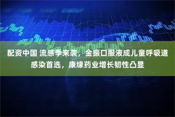 配资中国 流感季来袭，金振口服液成儿童呼吸道感染首选，康缘药业增长韧性凸显