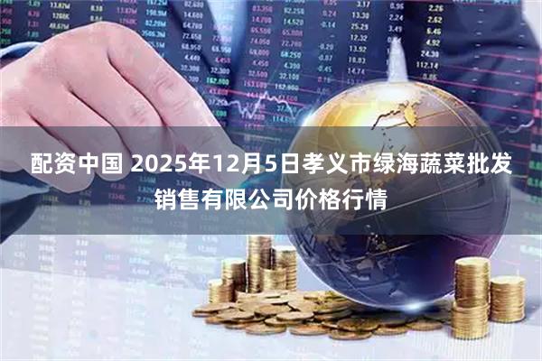 配资中国 2025年12月5日孝义市绿海蔬菜批发销售有限公司价格行情