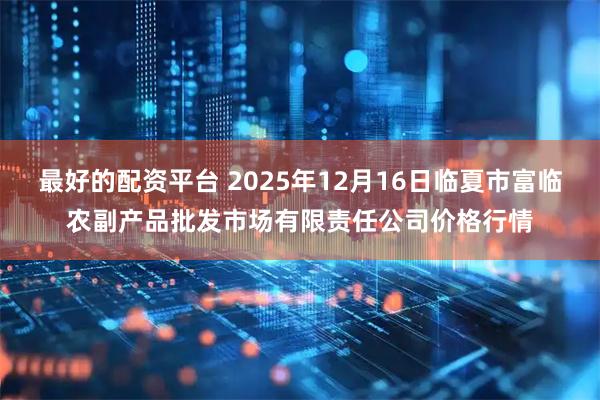 最好的配资平台 2025年12月16日临夏市富临农副产品批发市场有限责任公司价格行情