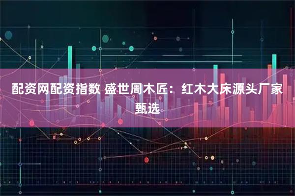 配资网配资指数 盛世周木匠：红木大床源头厂家甄选