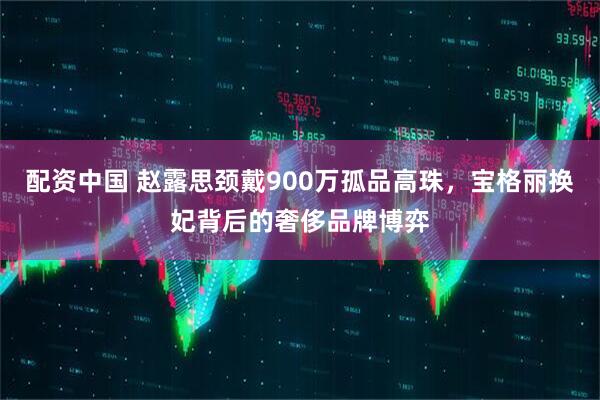 配资中国 赵露思颈戴900万孤品高珠，宝格丽换妃背后的奢侈品牌博弈