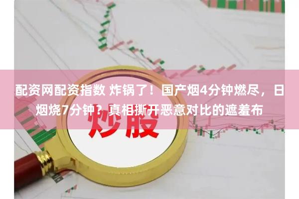 配资网配资指数 炸锅了！国产烟4分钟燃尽，日烟烧7分钟？真相撕开恶意对比的遮羞布