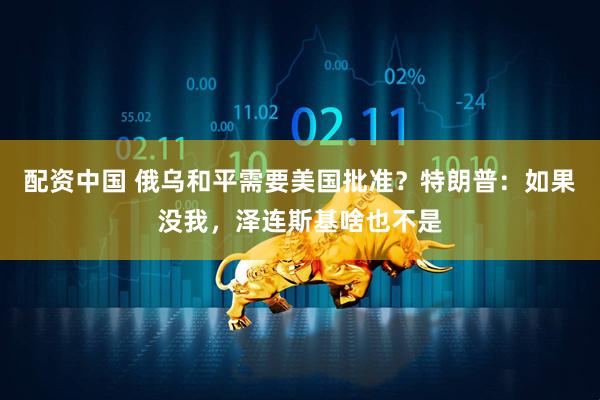 配资中国 俄乌和平需要美国批准？特朗普：如果没我，泽连斯基啥也不是