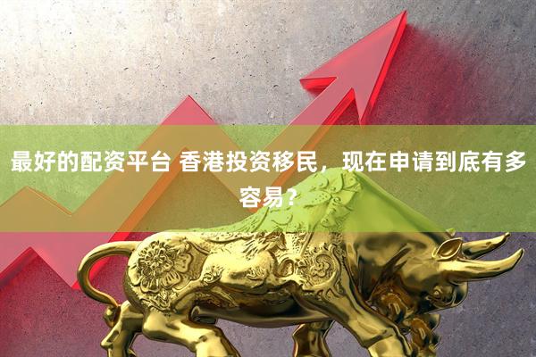 最好的配资平台 香港投资移民，现在申请到底有多容易？