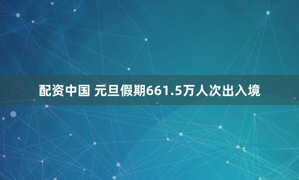 配资中国 元旦假期661.5万人次出入境