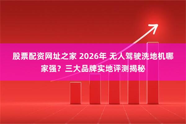 股票配资网址之家 2026年 无人驾驶洗地机哪家强？三大品牌实地评测揭秘