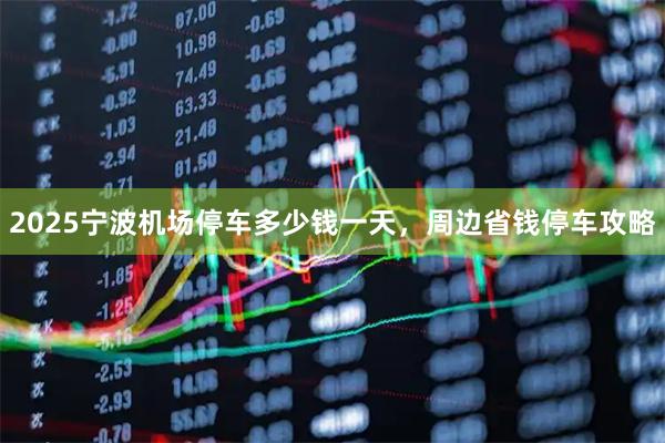 2025宁波机场停车多少钱一天，周边省钱停车攻略