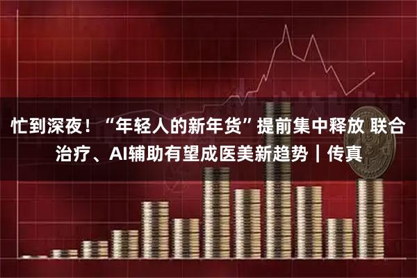 忙到深夜！“年轻人的新年货”提前集中释放 联合治疗、AI辅助有望成医美新趋势｜传真