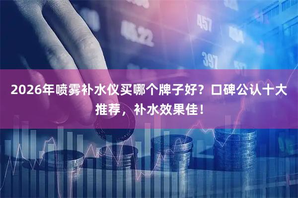 2026年喷雾补水仪买哪个牌子好？口碑公认十大推荐，补水效果佳！