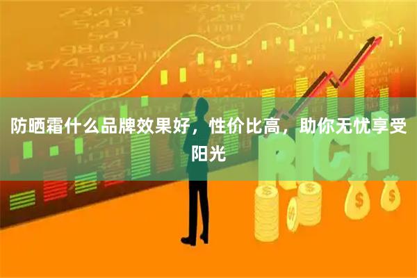防晒霜什么品牌效果好，性价比高，助你无忧享受阳光
