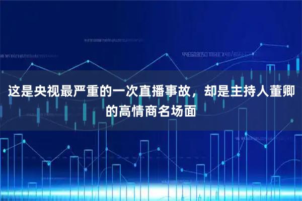 这是央视最严重的一次直播事故，却是主持人董卿的高情商名场面