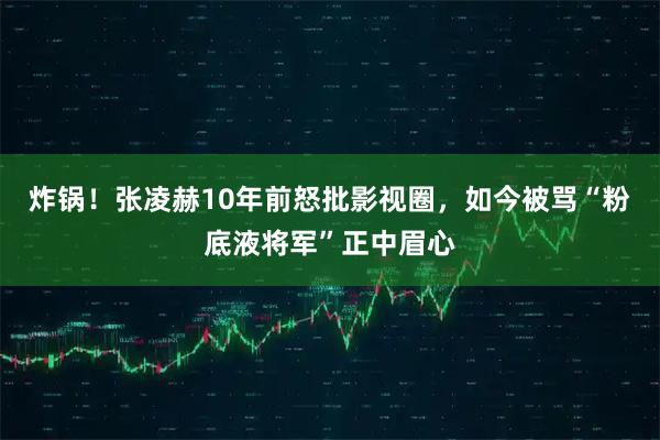 炸锅！张凌赫10年前怒批影视圈，如今被骂“粉底液将军”正中眉心