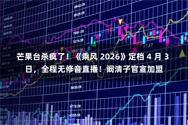 芒果台杀疯了！《乘风 2026》定档 4 月 3 日，全程无修音直播！阚清子官宣加盟