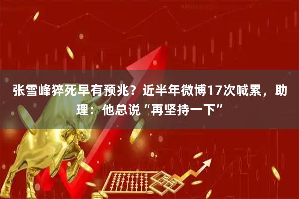 张雪峰猝死早有预兆？近半年微博17次喊累，助理：他总说“再坚持一下”