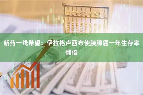 新药一线希望：伊拉格卢西布使胰腺癌一年生存率翻倍