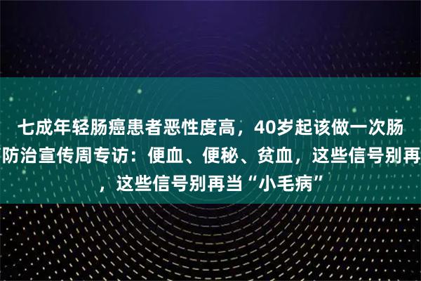七成年轻肠癌患者恶性度高，40岁起该做一次肠镜了——肿瘤防治宣传周专访：便血、便秘、贫血，这些信号别再当“小毛病”
