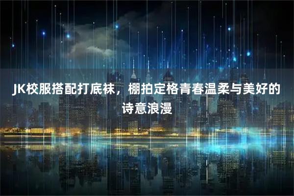 JK校服搭配打底袜，棚拍定格青春温柔与美好的诗意浪漫