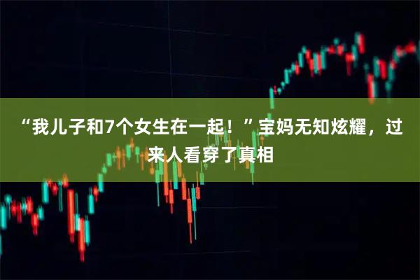 “我儿子和7个女生在一起！”宝妈无知炫耀，过来人看穿了真相
