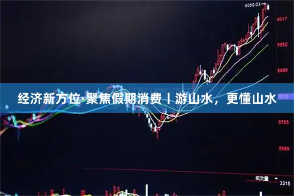 经济新方位·聚焦假期消费丨游山水，更懂山水
