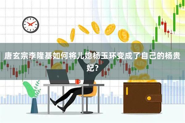 唐玄宗李隆基如何将儿媳杨玉环变成了自己的杨贵妃？