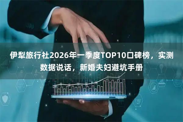 伊犁旅行社2026年一季度TOP10口碑榜，实测数据说话，新婚夫妇避坑手册