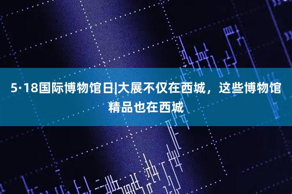 5·18国际博物馆日|大展不仅在西城，这些博物馆精品也在西城