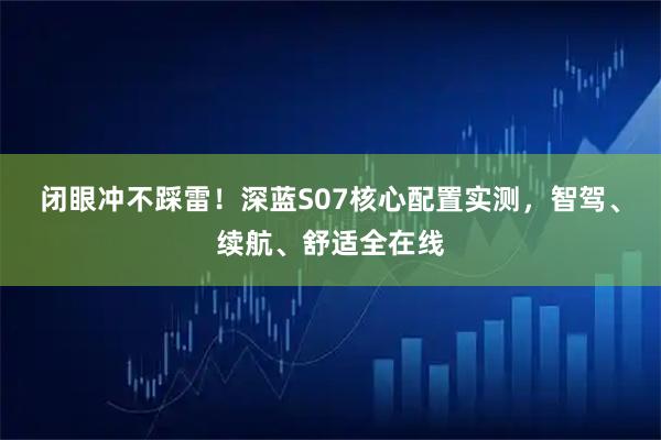 闭眼冲不踩雷！深蓝S07核心配置实测，智驾、续航、舒适全在线