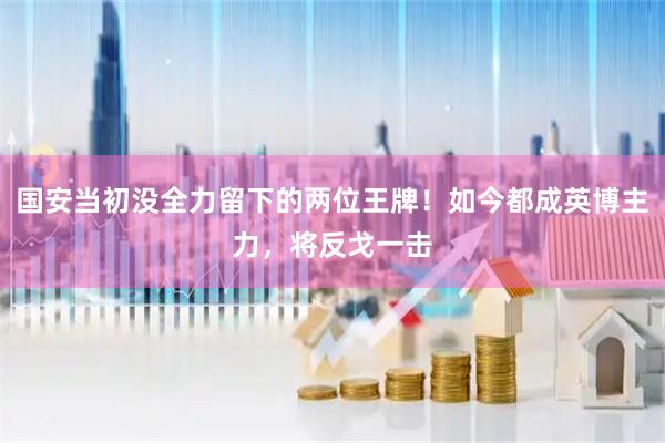 国安当初没全力留下的两位王牌！如今都成英博主力，将反戈一击
