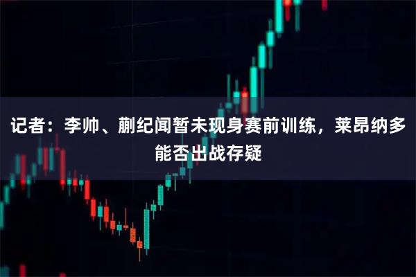 记者：李帅、蒯纪闻暂未现身赛前训练，莱昂纳多能否出战存疑