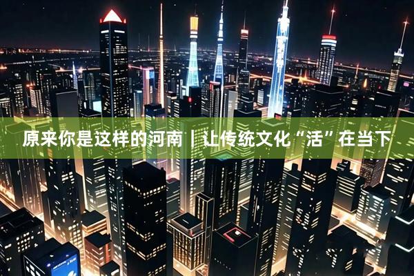 原来你是这样的河南｜让传统文化“活”在当下