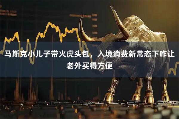 马斯克小儿子带火虎头包，入境消费新常态下咋让老外买得方便