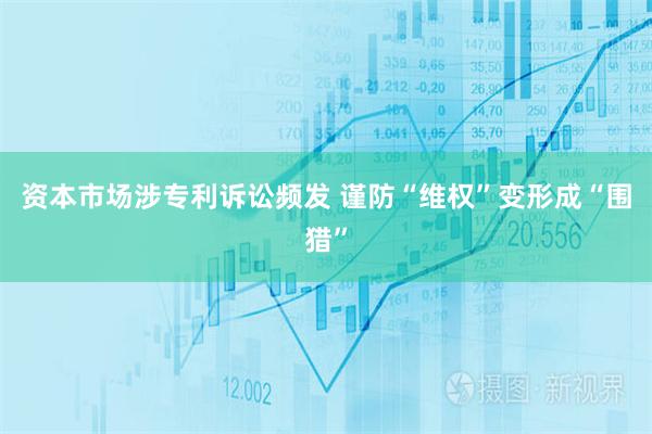 资本市场涉专利诉讼频发 谨防“维权”变形成“围猎”