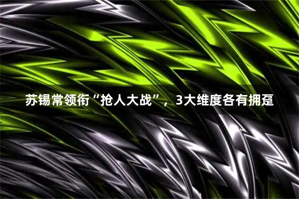 苏锡常领衔“抢人大战”，3大维度各有拥趸