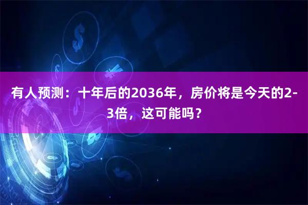 有人预测：十年后的2036年，房价将是今天的2-3倍，这可能吗？
