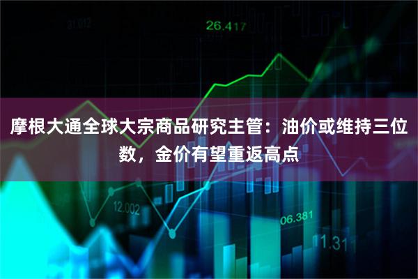 摩根大通全球大宗商品研究主管：油价或维持三位数，金价有望重返高点