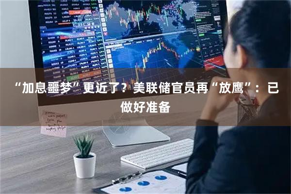 “加息噩梦”更近了？美联储官员再“放鹰”：已做好准备