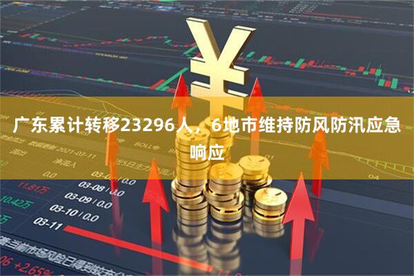 广东累计转移23296人，6地市维持防风防汛应急响应