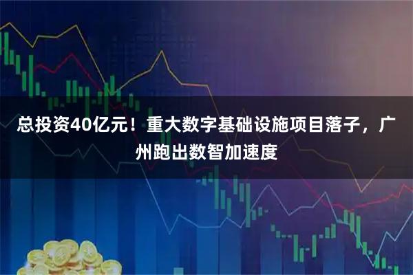 总投资40亿元！重大数字基础设施项目落子，广州跑出数智加速度