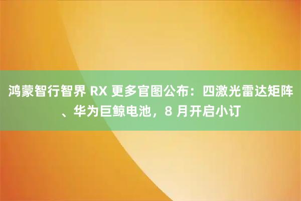 鸿蒙智行智界 RX 更多官图公布：四激光雷达矩阵、华为巨鲸电池，8 月开启小订