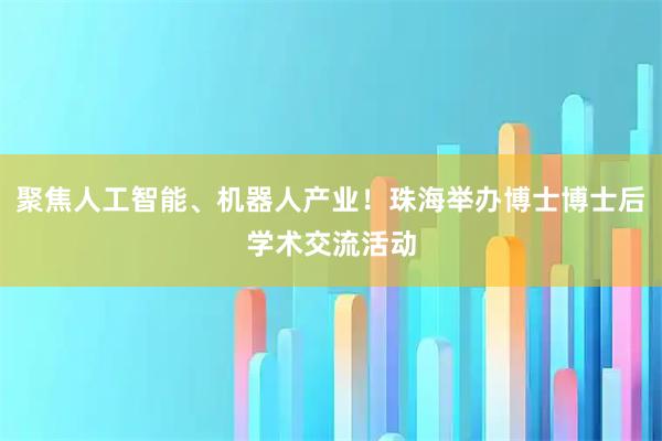 聚焦人工智能、机器人产业！珠海举办博士博士后学术交流活动