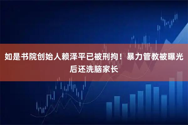如是书院创始人赖泽平已被刑拘！暴力管教被曝光后还洗脑家长