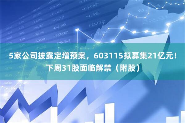 5家公司披露定增预案,603115拟募集21亿元!下周31股面临解禁(附股)