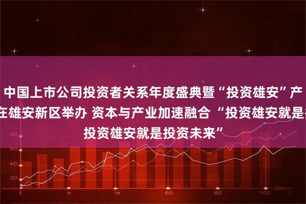 中国上市公司投资者关系年度盛典暨“投资雄安”产业促进会在雄安新区举办 资本与产业加速融合 “投资雄安就是投资未来”