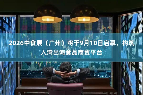 2026中食展（广州）将于9月10日启幕，构筑入湾出海食品商贸平台